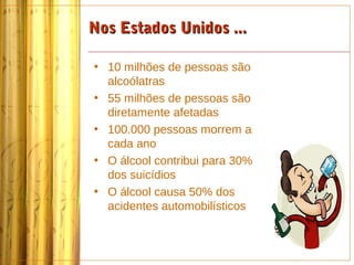 Nos Estados Unidos ...

• 10 milhões de pessoas são
  alcoólatras
• 55 milhões de pessoas são
  diretamente afetadas
• 100.000 pessoas morrem a
  cada ano
• O álcool contribui para 30%
  dos suicídios
• O álcool causa 50% dos
  acidentes automobilísticos
 