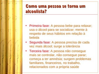 Como uma pessoa se torna um
alcoolista?


• Primeira fase: A pessoa bebe para relaxar;
  usa o álcool para se socializar; mente à
  respeito de seus hábitos em relação à
  bebida
• Segunda fase: A pessoa precisa de cada
  vez mais álcool; surge a tolerância
• Terceira fase: A pessoa não consegue
  mais se controlar, não consegue parar;
  começa a ter amnésia; surgem problemas
  familiares, financeiros, no trabalho,
  relacionados com a própria saúde
 
