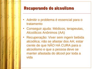 Recuperando do alcoolismo

• Admitir o problema é essencial para o
  tratamento
• Conseguir ajuda: Médicos, terapeutas,
  Alcoólicos Anônimos (AA)
• Recuperação: Viver sem ingerir bebida
  alcoólica; não se afastar dos AA; estar
  ciente de que NÃO HÁ CURA para o
  alcoolismo e que a pessoa deve se
  manter afastada do álcool por toda a
  vida
 
