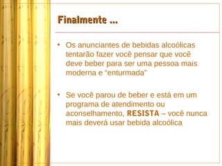 Finalmente ...

• Os anunciantes de bebidas alcoólicas
  tentarão fazer você pensar que você
  deve beber para ser uma pessoa mais
  moderna e “enturmada”

• Se você parou de beber e está em um
  programa de atendimento ou
  aconselhamento, RESISTA – você nunca
  mais deverá usar bebida alcoólica
 