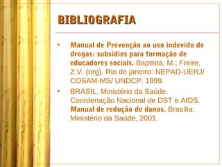 BIBLIOGRAFIA

•   Manual de Prevenção ao uso indevido de
    drogas: subsídios para formação de
    educadores sociais. Baptista, M.; Freire,
    Z.V. (org). Rio de janeiro: NEPAD-UERJ/
    COSAM-MS/ UNDCP. 1999.
•   BRASIL. Ministério da Saúde.
    Coordenação Nacional de DST e AIDS.
    Manual de redução de danos. Brasília:
    Ministério da Saúde, 2001.
 