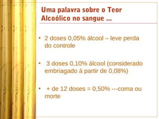 Uma palavra sobre o Teor
Alcoólico no sangue ...

• 2 doses 0,05% álcool – leve perda
  do controle

• 3 doses 0,10% álcool (considerado
  embriagado à partir de 0,08%)

• + de 12 doses = 0,50% ---coma ou
  morte
 