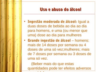 Uso e abuso do álcool

• Ingestão moderada de álcool: Igual a
  duas doses de bebida ao dia ao dia
  para homens, e uma (ou menor que
  uma) dose ao dia para mulheres
• Grande ingestão de álcool – homens:
  mais de 14 doses por semana ou 4
  doses de uma só vez;mulheres; mais
  de 7 doses por semana ou 3 doses de
  uma só vez.
    (Beber mais do que estas
  quantidades pode ter efeitos adversos
 
