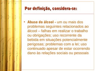 Por definição, considera-se:


• Abuso do álcool - um ou mais dos
  problemas seguintes relacionados ao
  álcool – falhas em realizar o trabalho
  ou obrigações; uso recorrente da
  bebida em situações potencialmente
  perigosas; problemas com a lei; uso
  continuado apesar de estar ocorrendo
  dano às relações sociais ou pessoais
 