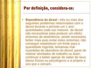Por definição, considera-se:

• Dependência do álcool - três ou mais dos
  seguintes problemas relacionados com o
  álcool durante o período um 1 ano:
  quantidades cada vez maiores de álcool
  são necessárias para produzir um efeito;
  sintomas de abstinência, sendo necessário
  beber mais para evitar estes sintomas; não
  conseguir estabelecer um limite para a
  quantidade ingerida; tentativas mal-
  sucedidas de abandono do álcool; parar de
  realizar atividades de trabalho ou lazer;
  continuar a beber apesar de saber de seus
  danos físicos ou psicológicos a si próprio e
  aos que o cercam.
 