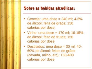 Sobre as bebidas alcoólicas:

• Cerveja: uma dose = 340 ml; 4-6%
  de álcool; feita de grãos; 150
  calorias por dose;
• Vinho: uma dose = 170 ml; 10-15%
  de álcool; feito de frutas; 150
  calorias por dose
• Destilados: uma dose = 30 ml; 40-
  60% de álcool; feitos de grãos
  (cevada, milho, etc); 150-400
  calorias por dose
 