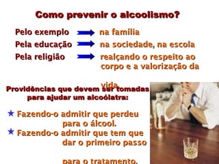 Como prevenir o alcoolismo?
  Pelo exemplo        na família
  Pela educação       na sociedade, na escola
  Pela religião        realçando o respeito ao
                       corpo e a valorização da

Providências que devem vida.
                        ser tomadas
     para ajudar um alcoólatra:

  Fazendo-o admitir que perdeu
            para o álcool.
  Fazendo-o admitir que tem que
            dar o primeiro passo

              para o tratamento.
 