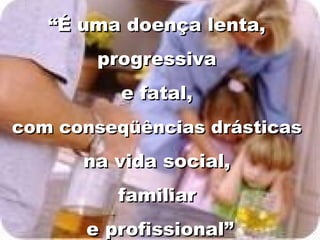 “É uma doença lenta,
       progressiva
          e fatal,
com conseqüências drásticas
      na vida social,
         familiar
      e profissional”
 