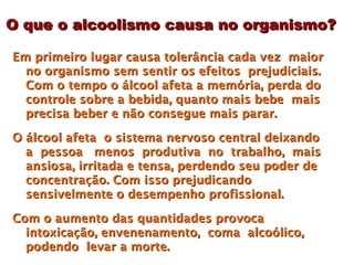O que o alcoolismo causa no organismo?

Em primeiro lugar causa tolerância cada vez maior
  no organismo sem sentir os efeitos prejudiciais.
  Com o tempo o álcool afeta a memória, perda do
  controle sobre a bebida, quanto mais bebe mais
  precisa beber e não consegue mais parar.

O álcool afeta o sistema nervoso central deixando
  a pessoa menos produtiva no trabalho, mais
  ansiosa, irritada e tensa, perdendo seu poder de
  concentração. Com isso prejudicando
  sensivelmente o desempenho profissional.

Com o aumento das quantidades provoca
  intoxicação, envenenamento, coma alcoólico,
  podendo levar a morte.
 