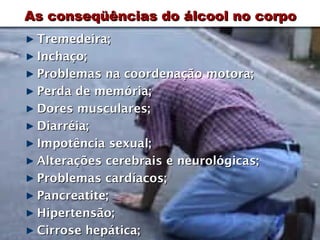 As conseqüências do álcool no corpo
 Tremedeira;
 Inchaço;
 Problemas na coordenação motora;
 Perda de memória;
 Dores musculares;
 Diarréia;
 Impotência sexual;
 Alterações cerebrais e neurológicas;
 Problemas cardíacos;
 Pancreatite;
 Hipertensão;
 Cirrose hepática;
 