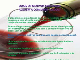 Quais OS MOTIVOS QUE LEVAM ALGUÉM A CONSUMIR ÁLCOOL?O alcoolismo é uma doença que pode prejudicar a pessoa que o consome e não só, pois muitas vezes pode originar comportamentos violentos.         Estes comportamentos violentos muitas vezes são originados por frustrações e tensões, que com o consumo excessivo de álcool vêm ao de cima.         Existem diversos motivos para que uma pessoa consuma álcool, como:                   - Porque o alcoólico tem necessidade de álcool para aceitar a realidade- Porque tem tendência a fugir às responsabilidades- Sofre de angústia, é agressivo resiste mal às frustrações e às tensões- Porque nele o nível de consciência tende a levá-lo a uma conduta impulsiva- Negligência perante a família 