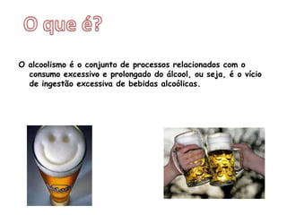 O que é?O alcoolismo é o conjunto de processos relacionados com o consumo excessivo e prolongado do álcool, ou seja, é o vício de ingestão excessiva de bebidas alcoólicas.   