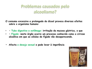 Problemas causados pelo alcoolismo?O consumo excessivo e prolongado do álcool provoca diversos efeitos sobre o organismo humano:• Tubo digestivo e estômago: irritação da mucosa gástrica, o que• Fígado: neste órgão ocorre um processo conhecido como a cirrose alcoólica em que as células do fígado vão desaparecendo.•Afecta o desejo sexual e pode levar à impotência
