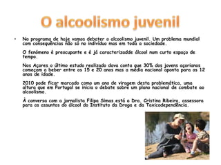 O alcoolismo juvenilNo programa de hoje vamos debater o alcoolismo juvenil. Um problema mundial com consequências não só no indivíduo mas em toda a sociedade.O fenómeno é preocupante e é já caracterizadde álcool num curto espaço de tempo.Nos Açores o último estudo realizado dava conta que 30% dos jovens açorianos começam a beber entre os 15 e 20 anos mas a média nacional aponta para os 12 anos de idade.2010 pode ficar marcado como um ano de viragem desta problemática, uma altura que em Portugal se inicia o debate sobre um plano nacional de combate ao alcoolismo.À conversa com a jornalista Filipa Simas está a Dra. Cristina Ribeiro, assessora para os assuntos do álcool do Instituto da Droga e da Toxicodependência. 