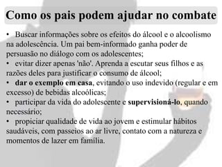 Como os pais podem ajudar no combate
• Buscar informações sobre os efeitos do álcool e o alcoolismo
na adolescência. Um pai bem-informado ganha poder de
persuasão no diálogo com os adolescentes;
• evitar dizer apenas 'não'. Aprenda a escutar seus filhos e as
razões deles para justificar o consumo de álcool;
• dar o exemplo em casa, evitando o uso indevido (regular e em
excesso) de bebidas alcoólicas;
• participar da vida do adolescente e supervisioná-lo, quando
necessário;
• propiciar qualidade de vida ao jovem e estimular hábitos
saudáveis, com passeios ao ar livre, contato com a natureza e
momentos de lazer em família.

 