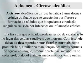 A doença - Cirrose alcoólica
A cirrose alcoólica ou cirrose hepática é uma doença
crônica do fígado que se caracteriza por fibrose e
formação de nódulos que bloqueiam a circulação
sanguínea causada por infecções ou inflamação crônica.
Ela faz com que o fígado produza tecido de cicatrização
no lugar das células saudáveis que morrem. Com isso, ele
deixa de desempenhar suas funções normais como
produzir bile, auxiliar na manutenção dos níveis normais
de açúcar no sangue, produzir proteínas, metabolizar o
colesterol, o álcool e alguns medicamentos, entre outras.

 