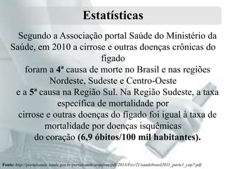 Estatísticas
Segundo a Associação portal Saúde do Ministério da
Saúde, em 2010 a cirrose e outras doenças crônicas do
fígado
foram a 4ª causa de morte no Brasil e nas regiões
Nordeste, Sudeste e Centro-Oeste
e a 5ª causa na Região Sul. Na Região Sudeste, a taxa
específica de mortalidade por
cirrose e outras doenças do fígado foi igual à taxa de
mortalidade por doenças isquêmicas
do coração (6,9 óbitos/100 mil habitantes).
Fonte: http://portalsaude.saude.gov.br/portalsaude/arquivos/pdf/2013/Fev/21/saudebrasil2011_parte1_cap7.pdf

 