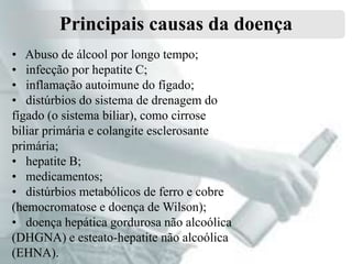 Principais causas da doença
• Abuso de álcool por longo tempo;
• infecção por hepatite C;
• inflamação autoimune do fígado;
• distúrbios do sistema de drenagem do
fígado (o sistema biliar), como cirrose
biliar primária e colangite esclerosante
primária;
• hepatite B;
• medicamentos;
• distúrbios metabólicos de ferro e cobre
(hemocromatose e doença de Wilson);
• doença hepática gordurosa não alcoólica
(DHGNA) e esteato-hepatite não alcoólica
(EHNA).

 