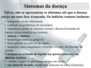 Sintomas da doença
Talvez, não se apresentem os sintomas até que a doença
esteja em uma fase avançada. Os indícios comuns incluem:
• Indigestão ou dor abdominal;
• confusão ou problemas de raciocínio;
• impotência, perda de interesse sexual e desenvolvimento de
mamas (ginecomastia) nos homens;
• náusea e vômitos;
• hemorragia nasal ou gengival;
• fezes pálidas ou com cor de argila;
• pequenos vasos sanguíneos vermelhos na pele, em formato de
aranha;
• inchaço ou acúmulo de líquido nas pernas (edema) e no
abdome (ascite);
• vomitar sangue ou apresentar sangue nas fezes;
• cor amarela na pele, membranas mucosas ou olhos (icterícia).

 