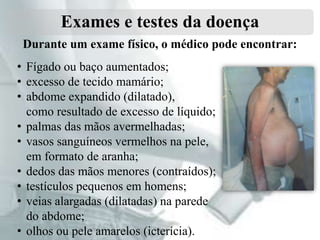 Exames e testes da doença
Durante um exame físico, o médico pode encontrar:
• Fígado ou baço aumentados;
• excesso de tecido mamário;
• abdome expandido (dilatado),
como resultado de excesso de líquido;
• palmas das mãos avermelhadas;
• vasos sanguíneos vermelhos na pele,
em formato de aranha;
• dedos das mãos menores (contraídos);
• testículos pequenos em homens;
• veias alargadas (dilatadas) na parede
do abdome;
• olhos ou pele amarelos (icterícia).

 