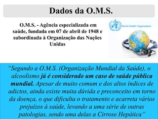 Dados da O.M.S.
O.M.S. - Agência especializada em
saúde, fundada em 07 de abril de 1948 e
subordinada à Organização das Nações
Unidas

“Segundo a O.M.S. (Organização Mundial da Saúde), o
alcoolismo já é considerado um caso de saúde pública
mundial. Apesar de muito comum e dos altos índices de
adictos, ainda existe muita dúvida e preconceito em torno
da doença, o que dificulta o tratamento e acarreta vários
prejuízos à saúde, levando a uma série de outras
patologias, sendo uma delas a Cirrose Hepática”

 