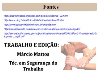 Fontes
http://alcoolbioestat.blogspot.com.br/p/estatisticas_03.html
http://www.ufrrj.br/institutos/it/de/acidentes/etanol1.htm
http://www.saudevidaonline.com.br/artigo36.htm
http://drauziovarella.com.br/audios-videos/estacao-medicina/o-figado/
http://portalsaude.saude.gov.br/portalsaude/arquivos/pdf/2013/Fev/21/saudebrasil201
1_parte1_cap7.pdf

TRABALHO E EDIÇÃO:
Márcio Mattos
Téc. em Segurança do
Trabalho

 