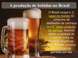 A produção de bebidas no Brasil
O Brasil ocupa o 1°
lugar no mundo no
consumo de
destilados de cachaça
e o 5° maior produtor
de cerveja, fazendo
desta a campeã de
consumo entre as
bebidas alcoólicas.
Só a Ambev, produz
35 milhões de
garrafas por dia.

 