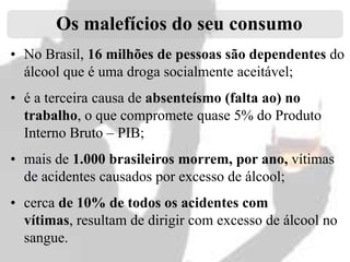 Os malefícios do seu consumo
• No Brasil, 16 milhões de pessoas são dependentes do
álcool que é uma droga socialmente aceitável;
• é a terceira causa de absenteísmo (falta ao) no
trabalho, o que compromete quase 5% do Produto
Interno Bruto – PIB;
• mais de 1.000 brasileiros morrem, por ano, vítimas
de acidentes causados por excesso de álcool;
• cerca de 10% de todos os acidentes com
vítimas, resultam de dirigir com excesso de álcool no
sangue.

 