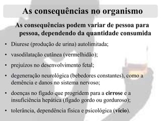 As consequências no organismo
As consequências podem variar de pessoa para
pessoa, dependendo da quantidade consumida
• Diurese (produção de urina) autolimitada;

• vasodilatação cutânea (vermelhidão);
• prejuízos no desenvolvimento fetal;
• degeneração neurológica (bebedores constantes), como a
demência e danos no sistema nervoso;
• doenças no fígado que progridem para a cirrose e a
insuficiência hepática (fígado gordo ou gorduroso);
• tolerância, dependência física e psicológica (vício).

 