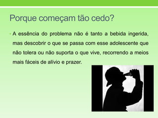 Porque começam tão cedo?
• A essência do problema não é tanto a bebida ingerida,
mas descobrir o que se passa com esse adolescente que
não tolera ou não suporta o que vive, recorrendo a meios
mais fáceis de alívio e prazer.
 
