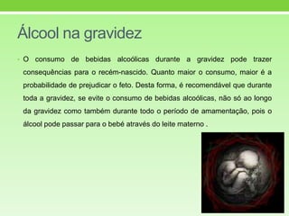 Álcool na gravidez
• O consumo de bebidas alcoólicas durante a gravidez pode trazer
consequências para o recém-nascido. Quanto maior o consumo, maior é a
probabilidade de prejudicar o feto. Desta forma, é recomendável que durante
toda a gravidez, se evite o consumo de bebidas alcoólicas, não só ao longo
da gravidez como também durante todo o período de amamentação, pois o
álcool pode passar para o bebé através do leite materno .
 