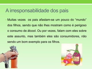 A irresponsabilidade dos pais
• Muitas vezes os pais afastam-se um pouco do “mundo”
dos filhos, sendo que não lhes mostram como é perigoso
o consumo de álcool. Ou por vezes, falam com eles sobre
este assunto, mas também eles são consumidores, não
sendo um bom exemplo para os filhos.
 