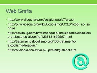Web Grafia
• http://www.slideshare.net/sergiomorais7/alcool
• http://pt.wikipedia.org/wiki/Alcoolismo#.C3.81lcool_no_sa
ngue
• http://saude.ig.com.br/minhasaude/enciclopedia/alcoolism
o-e-abuso-de-alcool/ref1238131652557.html
• http://tratamentoalcoolismo.org/100-tratamento-
alcoolismo-terapias/
• http://oficina.cienciaviva.pt/~pw020/g/alcool.htm
 