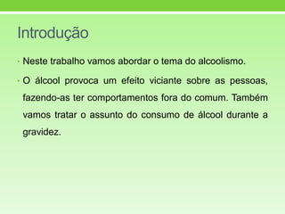 Introdução
• Neste trabalho vamos abordar o tema do alcoolismo.
• O álcool provoca um efeito viciante sobre as pessoas,
fazendo-as ter comportamentos fora do comum. Também
vamos tratar o assunto do consumo de álcool durante a
gravidez.
 