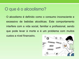 O que é o alcoolismo?
• O alcoolismo é definido como o consumo inconsciente e
excessivo de bebidas alcoólicas. Este comportamento
interfere com a vida social, familiar e profissional, sendo
que pode levar à morte e é um problema com muitos
custos a nível financeiro.
 