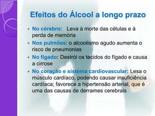 Efeitos do Álcool a longo prazo
 No cérebro: Leva à morte das células e à
  perda de memória
 Nos pulmões: o alcoolismo agudo aumenta o
  risco de pneumonias
 No fígado: Destrói os tecidos do fígado e causa
  a cirrose
 No coração e sistema cardiovascular: Lesa o
  músculo cardíaco, podendo causar insuficiência
  cardíaca; favorece a hipertensão arterial, que é
  uma das causas de derrames cerebrais
 
