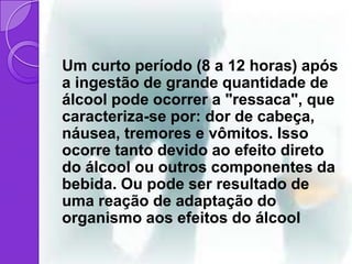 Um curto período (8 a 12 horas) após
a ingestão de grande quantidade de
álcool pode ocorrer a "ressaca", que
caracteriza-se por: dor de cabeça,
náusea, tremores e vômitos. Isso
ocorre tanto devido ao efeito direto
do álcool ou outros componentes da
bebida. Ou pode ser resultado de
uma reação de adaptação do
organismo aos efeitos do álcool
 