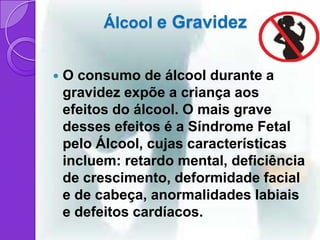 Álcool e Gravidez


   O consumo de álcool durante a
    gravidez expõe a criança aos
    efeitos do álcool. O mais grave
    desses efeitos é a Síndrome Fetal
    pelo Álcool, cujas características
    incluem: retardo mental, deficiência
    de crescimento, deformidade facial
    e de cabeça, anormalidades labiais
    e defeitos cardíacos.
 