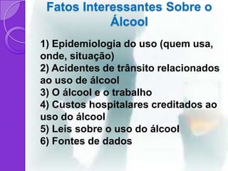Fatos Interessantes Sobre o
            Álcool
1) Epidemiologia do uso (quem usa,
onde, situação)
2) Acidentes de trânsito relacionados
ao uso de álcool
3) O álcool e o trabalho
4) Custos hospitalares creditados ao
uso do álcool
5) Leis sobre o uso do álcool
6) Fontes de dados
 