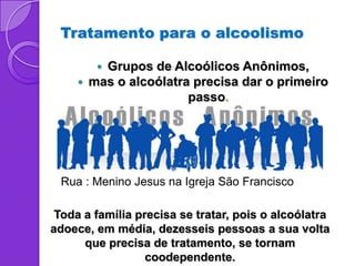 Tratamento para o alcoolismo

          Grupos de Alcoólicos Anônimos,
        mas o alcoólatra precisa dar o primeiro
                         passo.




 Rua : Menino Jesus na Igreja São Francisco

 Toda a família precisa se tratar, pois o alcoólatra
adoece, em média, dezesseis pessoas a sua volta
      que precisa de tratamento, se tornam
                  coodependente.
 