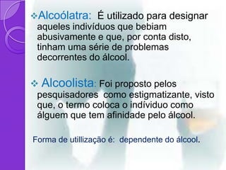 Alcoólatra: É utilizado para designar
 aqueles indivíduos que bebiam
 abusivamente e que, por conta disto,
 tinham uma série de problemas
 decorrentes do álcool.

 Alcoolista: Foi proposto pelos
 pesquisadores como estigmatizante, visto
 que, o termo coloca o indíviduo como
 álguem que tem afinidade pelo álcool.

Forma de utillização é: dependente do álcool.
 