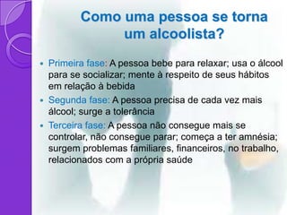 Como uma pessoa se torna
                um alcoolista?
   Primeira fase: A pessoa bebe para relaxar; usa o álcool
    para se socializar; mente à respeito de seus hábitos
    em relação à bebida
   Segunda fase: A pessoa precisa de cada vez mais
    álcool; surge a tolerância
   Terceira fase: A pessoa não consegue mais se
    controlar, não consegue parar; começa a ter amnésia;
    surgem problemas familiares, financeiros, no trabalho,
    relacionados com a própria saúde
 