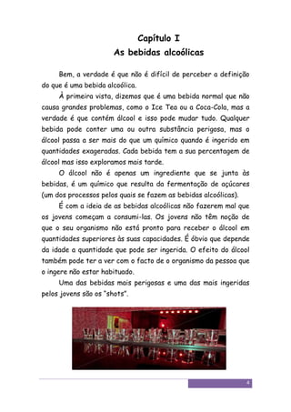 Capítulo I
                       As bebidas alcoólicas

     Bem, a verdade é que não é difícil de perceber a definição
do que é uma bebida alcoólica.
     À primeira vista, dizemos que é uma bebida normal que não
causa grandes problemas, como o Ice Tea ou a Coca-Cola, mas a
verdade é que contém álcool e isso pode mudar tudo. Qualquer
bebida pode conter uma ou outra substância perigosa, mas o
álcool passa a ser mais do que um químico quando é ingerido em
quantidades exageradas. Cada bebida tem a sua percentagem de
álcool mas isso exploramos mais tarde.
     O álcool não é apenas um ingrediente que se junta às
bebidas, é um químico que resulta da fermentação de açúcares
(um dos processos pelos quais se fazem as bebidas alcoólicas).
     É com a ideia de as bebidas alcoólicas não fazerem mal que
os jovens começam a consumi-las. Os jovens não têm noção de
que o seu organismo não está pronto para receber o álcool em
quantidades superiores às suas capacidades. É óbvio que depende
da idade a quantidade que pode ser ingerida. O efeito do álcool
também pode ter a ver com o facto de o organismo da pessoa que
o ingere não estar habituado.
     Uma das bebidas mais perigosas e uma das mais ingeridas
pelos jovens são os “shots”.




                                                                 4
 
