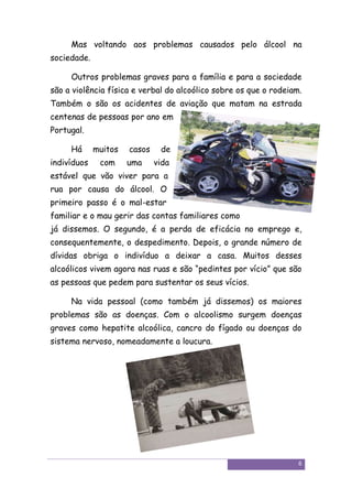 Mas voltando aos problemas causados pelo álcool na
sociedade.

     Outros problemas graves para a família e para a sociedade
são a violência física e verbal do alcoólico sobre os que o rodeiam.
Também o são os acidentes de aviação que matam na estrada
centenas de pessoas por ano em
Portugal.

     Há      muitos   casos    de
indivíduos    com     uma     vida
estável que vão viver para a
rua por causa do álcool. O
primeiro passo é o mal-estar
familiar e o mau gerir das contas familiares como
já dissemos. O segundo, é a perda de eficácia no emprego e,
consequentemente, o despedimento. Depois, o grande número de
dívidas obriga o indivíduo a deixar a casa. Muitos desses
alcoólicos vivem agora nas ruas e são “pedintes por vício” que são
as pessoas que pedem para sustentar os seus vícios.

     Na vida pessoal (como também já dissemos) os maiores
problemas são as doenças. Com o alcoolismo surgem doenças
graves como hepatite alcoólica, cancro do fígado ou doenças do
sistema nervoso, nomeadamente a loucura.




                                                                   6
 