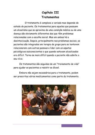 Capítulo III
                            Tratamentos
             O tratamento é complexo e variado mas depende do
estado do paciente. Os tratamentos para aqueles que possuem
um alcoolismo que se aproxima de uma condição médica ou de uma
doença são obviamente diferentes dos que têm problemas
relacionadas com a escolha social. Mas em ambas há a
desintoxicação. Depois, principalmente nos problemas sociais, os
pacientes são integrados em terapia de grupo para se tentarem
relacionarem com outras pessoas e lidar com os aspetos
psicológicos subconscientes o que quando estavam alcoolizados
era difícil. Torna-se mais difícil quando o paciente não admite o
seu vício.

      Os tratamentos são seguidos de um “treinamento de vida”
para ajudar os pacientes a resistir ao álcool.

      Embora não sejam necessários para o tratamento, podem
ser prescritos vários medicamentos como parte do tratamento.




                                                                    7
 