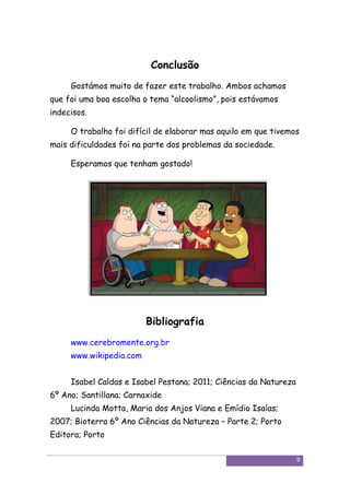 Conclusão
     Gostámos muito de fazer este trabalho. Ambos achamos
que foi uma boa escolha o tema “alcoolismo”, pois estávamos
indecisos.

     O trabalho foi difícil de elaborar mas aquilo em que tivemos
mais dificuldades foi na parte dos problemas da sociedade.

     Esperamos que tenham gostado!




                         Bibliografia
     www.cerebromente.org.br
     www.wikipedia.com


     Isabel Caldas e Isabel Pestana; 2011; Ciências da Natureza
6º Ano; Santillana; Carnaxide
     Lucinda Motta, Maria dos Anjos Viana e Emídio Isaías;
2007; Bioterra 6º Ano Ciências da Natureza – Parte 2; Porto
Editora; Porto

                                                                  9
 