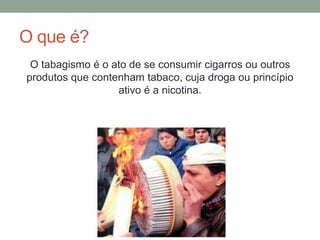 O que é?
O tabagismo é o ato de se consumir cigarros ou outros
produtos que contenham tabaco, cuja droga ou princípio
ativo é a nicotina.
 