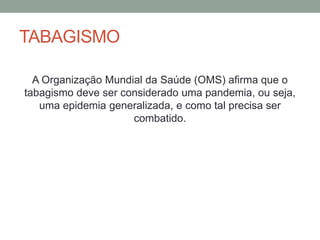 TABAGISMO
A Organização Mundial da Saúde (OMS) afirma que o
tabagismo deve ser considerado uma pandemia, ou seja,
uma epidemia generalizada, e como tal precisa ser
combatido.
 