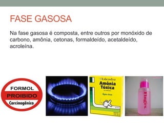 FASE GASOSA
Na fase gasosa é composta, entre outros por monóxido de
carbono, amônia, cetonas, formaldeído, acetaldeído,
acroleína.
 