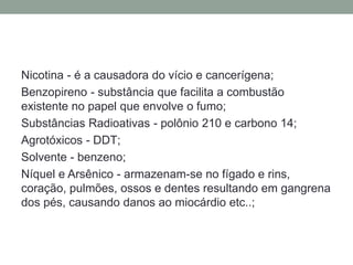 Nicotina - é a causadora do vício e cancerígena;
Benzopireno - substância que facilita a combustão
existente no papel que envolve o fumo;
Substâncias Radioativas - polônio 210 e carbono 14;
Agrotóxicos - DDT;
Solvente - benzeno;
Níquel e Arsênico - armazenam-se no fígado e rins,
coração, pulmões, ossos e dentes resultando em gangrena
dos pés, causando danos ao miocárdio etc..;
 